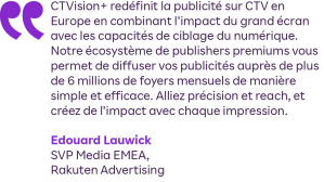 "CTVision+ redéfinit la publicité sur CTV en Europe en combinant l’impact du grand écran avec les capacités de ciblage du numérique. Notre écosystème de publishers premiums vous permet de diffuser vos publicités auprès de plus de 6 millions de foyers mensuels de manière simple et efficace. Alliez précision et reach, et créez de l’impact avec chaque impression."

Edouard Lauwick, SVP Media EMEA, Rakuten Advertising