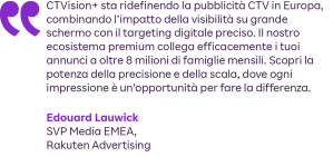 “CTVision+ sta ridefinendo la pubblicità CTV in Europa, combinando l’impatto della visibilità su grande schermo con il targeting digitale preciso. Il nostro ecosistema premium collega efficacemente i tuoi annunci a oltre 8 milioni di famiglie mensili. Scopri la potenza della precisione e della scala, dove ogni impressione è un’opportunità per fare la differenza.”
Edouard Lauwick, SVP Media EMEA, Rakuten Advertising 